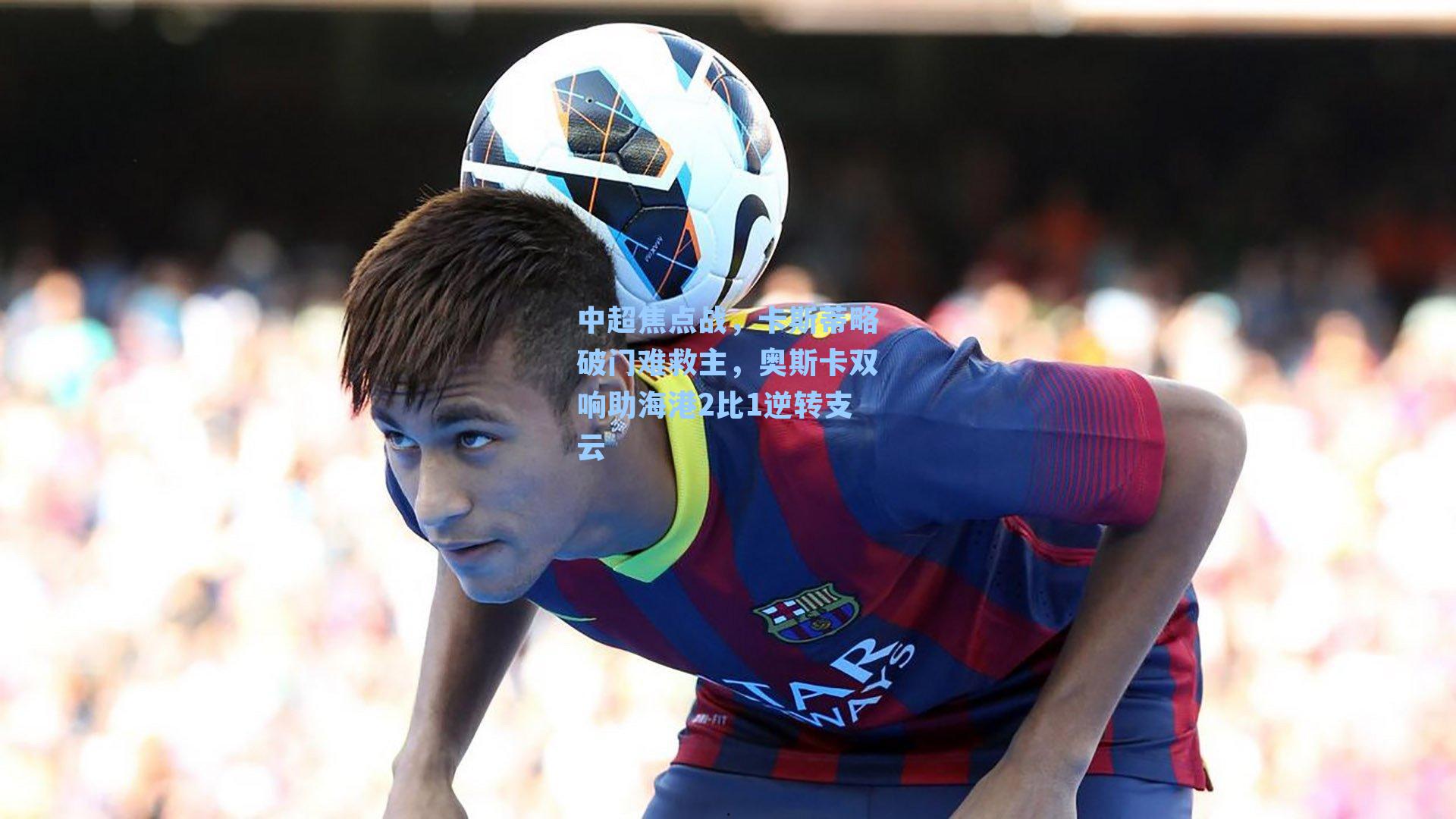 中超焦点战,卡斯蒂略破门难救主,奥斯卡双响助海港2比1逆转支云